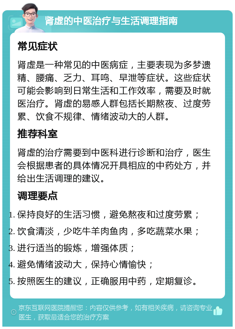 肾虚的中医治疗与生活调理指南 常见症状 肾虚是一种常见的中医病症，主要表现为多梦遗精、腰痛、乏力、耳鸣、早泄等症状。这些症状可能会影响到日常生活和工作效率，需要及时就医治疗。肾虚的易感人群包括长期熬夜、过度劳累、饮食不规律、情绪波动大的人群。 推荐科室 肾虚的治疗需要到中医科进行诊断和治疗，医生会根据患者的具体情况开具相应的中药处方，并给出生活调理的建议。 调理要点 保持良好的生活习惯，避免熬夜和过度劳累； 饮食清淡，少吃牛羊肉鱼肉，多吃蔬菜水果； 进行适当的锻炼，增强体质； 避免情绪波动大，保持心情愉快； 按照医生的建议，正确服用中药，定期复诊。