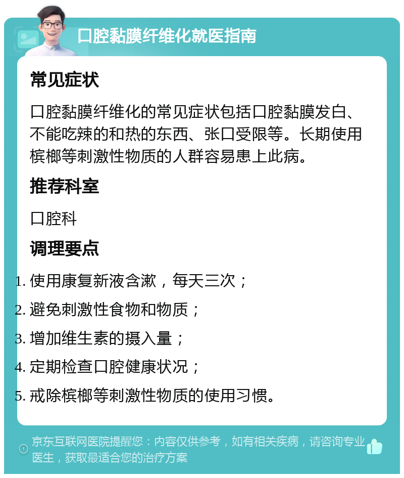 口腔黏膜纤维化就医指南 常见症状 口腔黏膜纤维化的常见症状包括口腔黏膜发白、不能吃辣的和热的东西、张口受限等。长期使用槟榔等刺激性物质的人群容易患上此病。 推荐科室 口腔科 调理要点 使用康复新液含漱，每天三次； 避免刺激性食物和物质； 增加维生素的摄入量； 定期检查口腔健康状况； 戒除槟榔等刺激性物质的使用习惯。