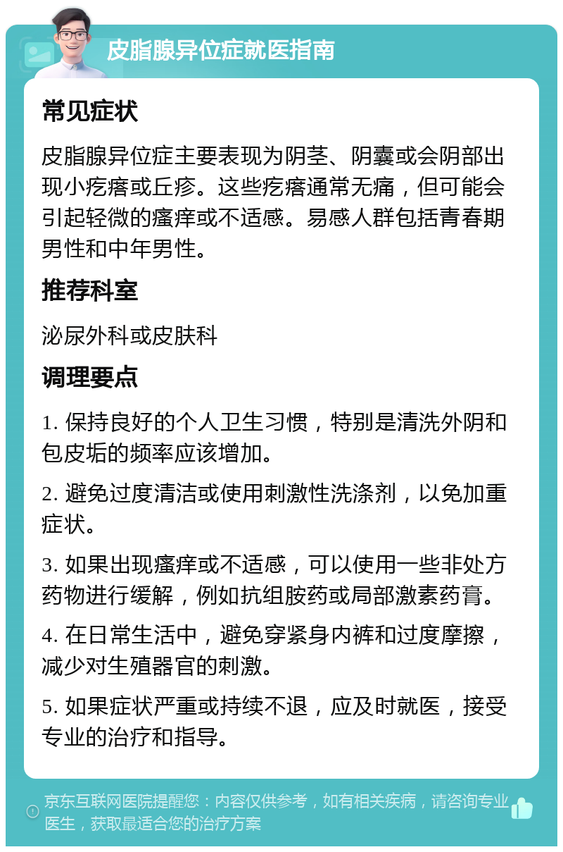 皮脂腺异位症就医指南 常见症状 皮脂腺异位症主要表现为阴茎、阴囊或会阴部出现小疙瘩或丘疹。这些疙瘩通常无痛，但可能会引起轻微的瘙痒或不适感。易感人群包括青春期男性和中年男性。 推荐科室 泌尿外科或皮肤科 调理要点 1. 保持良好的个人卫生习惯，特别是清洗外阴和包皮垢的频率应该增加。 2. 避免过度清洁或使用刺激性洗涤剂，以免加重症状。 3. 如果出现瘙痒或不适感，可以使用一些非处方药物进行缓解，例如抗组胺药或局部激素药膏。 4. 在日常生活中，避免穿紧身内裤和过度摩擦，减少对生殖器官的刺激。 5. 如果症状严重或持续不退，应及时就医，接受专业的治疗和指导。