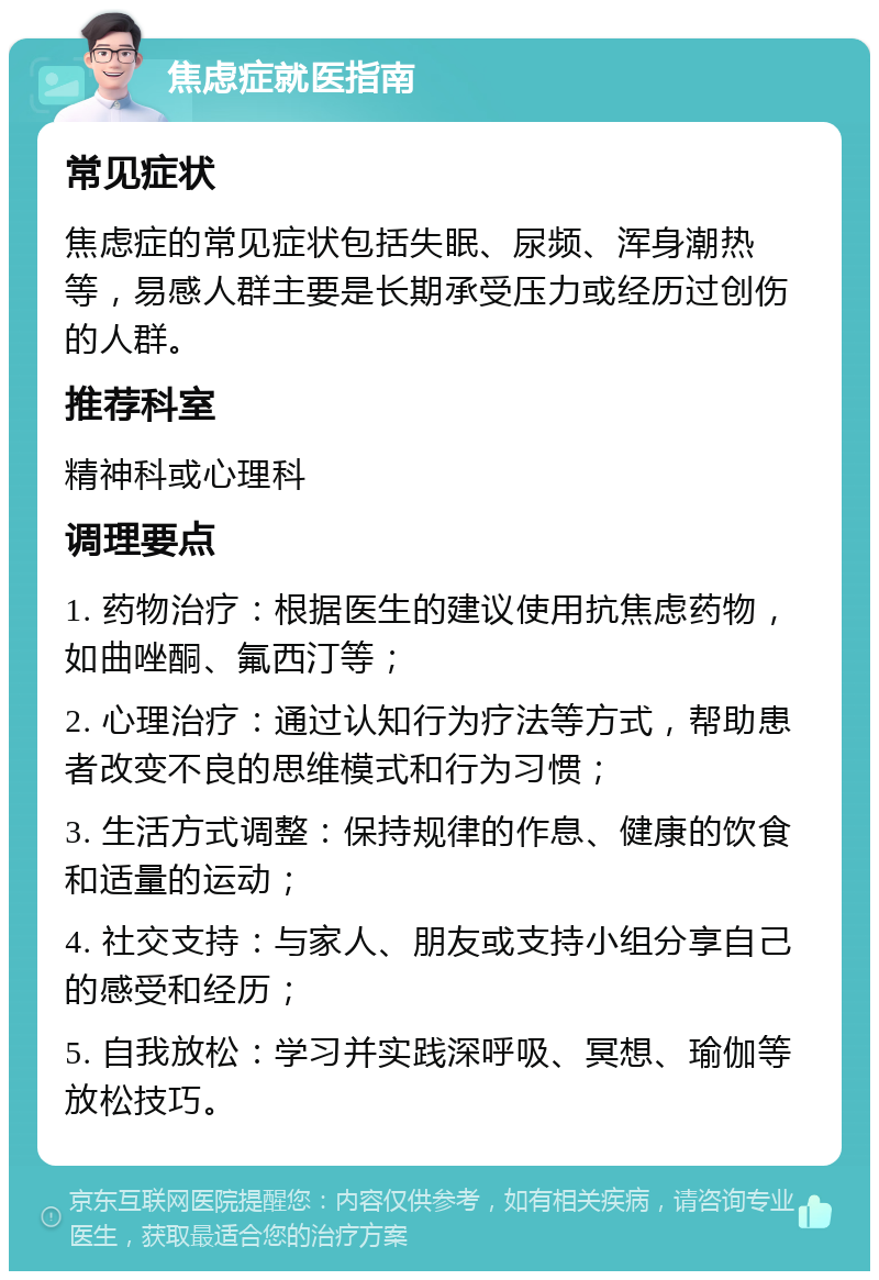 焦虑症就医指南 常见症状 焦虑症的常见症状包括失眠、尿频、浑身潮热等，易感人群主要是长期承受压力或经历过创伤的人群。 推荐科室 精神科或心理科 调理要点 1. 药物治疗：根据医生的建议使用抗焦虑药物，如曲唑酮、氟西汀等； 2. 心理治疗：通过认知行为疗法等方式，帮助患者改变不良的思维模式和行为习惯； 3. 生活方式调整：保持规律的作息、健康的饮食和适量的运动； 4. 社交支持：与家人、朋友或支持小组分享自己的感受和经历； 5. 自我放松：学习并实践深呼吸、冥想、瑜伽等放松技巧。