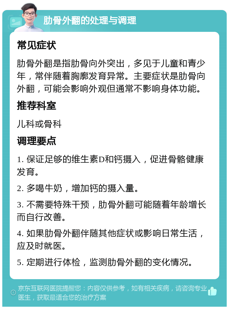 肋骨外翻的处理与调理 常见症状 肋骨外翻是指肋骨向外突出，多见于儿童和青少年，常伴随着胸廓发育异常。主要症状是肋骨向外翻，可能会影响外观但通常不影响身体功能。 推荐科室 儿科或骨科 调理要点 1. 保证足够的维生素D和钙摄入，促进骨骼健康发育。 2. 多喝牛奶，增加钙的摄入量。 3. 不需要特殊干预，肋骨外翻可能随着年龄增长而自行改善。 4. 如果肋骨外翻伴随其他症状或影响日常生活，应及时就医。 5. 定期进行体检，监测肋骨外翻的变化情况。