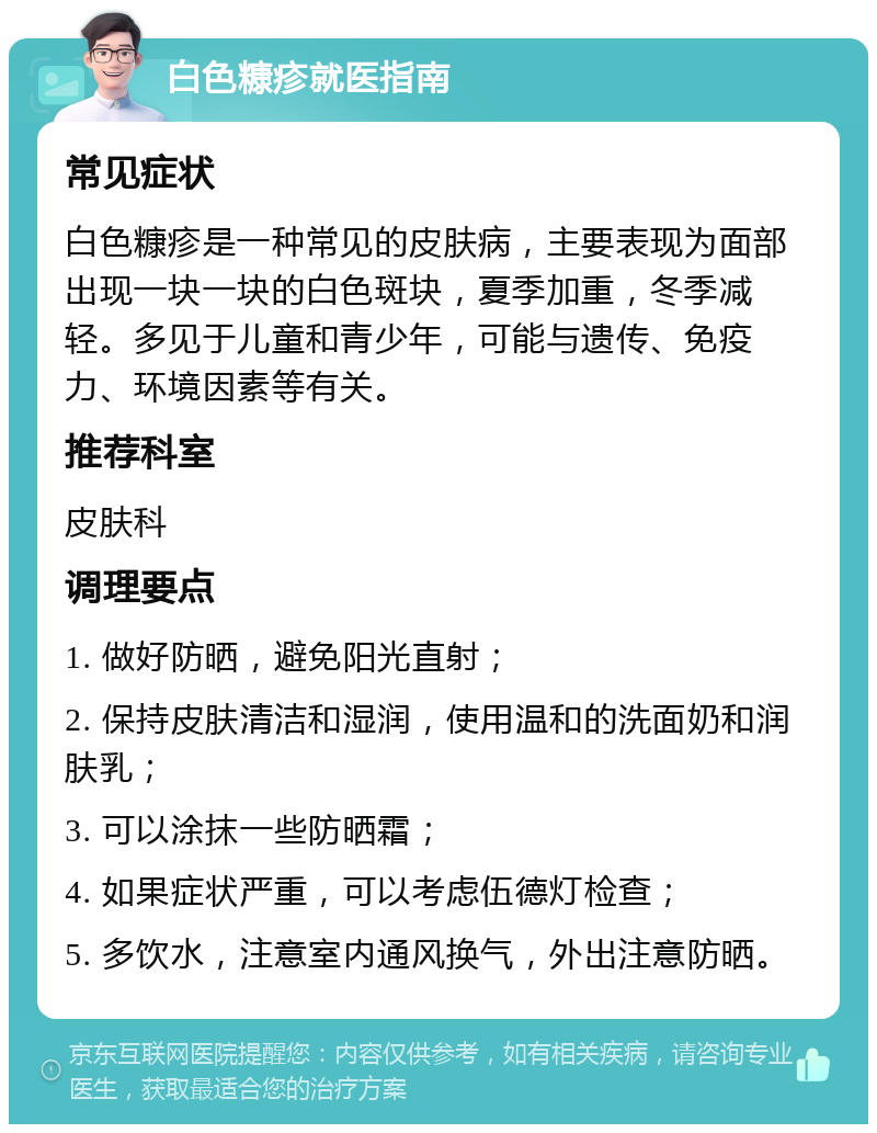 白色糠疹就医指南 常见症状 白色糠疹是一种常见的皮肤病，主要表现为面部出现一块一块的白色斑块，夏季加重，冬季减轻。多见于儿童和青少年，可能与遗传、免疫力、环境因素等有关。 推荐科室 皮肤科 调理要点 1. 做好防晒，避免阳光直射； 2. 保持皮肤清洁和湿润，使用温和的洗面奶和润肤乳； 3. 可以涂抹一些防晒霜； 4. 如果症状严重，可以考虑伍德灯检查； 5. 多饮水，注意室内通风换气，外出注意防晒。