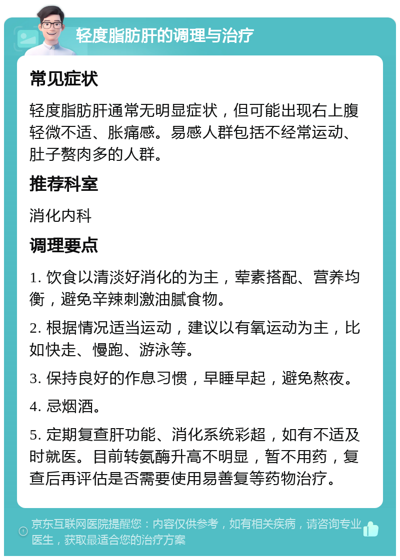 轻度脂肪肝的调理与治疗 常见症状 轻度脂肪肝通常无明显症状，但可能出现右上腹轻微不适、胀痛感。易感人群包括不经常运动、肚子赘肉多的人群。 推荐科室 消化内科 调理要点 1. 饮食以清淡好消化的为主，荤素搭配、营养均衡，避免辛辣刺激油腻食物。 2. 根据情况适当运动，建议以有氧运动为主，比如快走、慢跑、游泳等。 3. 保持良好的作息习惯，早睡早起，避免熬夜。 4. 忌烟酒。 5. 定期复查肝功能、消化系统彩超，如有不适及时就医。目前转氨酶升高不明显，暂不用药，复查后再评估是否需要使用易善复等药物治疗。