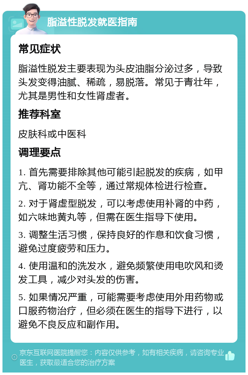 脂溢性脱发就医指南 常见症状 脂溢性脱发主要表现为头皮油脂分泌过多，导致头发变得油腻、稀疏，易脱落。常见于青壮年，尤其是男性和女性肾虚者。 推荐科室 皮肤科或中医科 调理要点 1. 首先需要排除其他可能引起脱发的疾病，如甲亢、肾功能不全等，通过常规体检进行检查。 2. 对于肾虚型脱发，可以考虑使用补肾的中药，如六味地黄丸等，但需在医生指导下使用。 3. 调整生活习惯，保持良好的作息和饮食习惯，避免过度疲劳和压力。 4. 使用温和的洗发水，避免频繁使用电吹风和烫发工具，减少对头发的伤害。 5. 如果情况严重，可能需要考虑使用外用药物或口服药物治疗，但必须在医生的指导下进行，以避免不良反应和副作用。