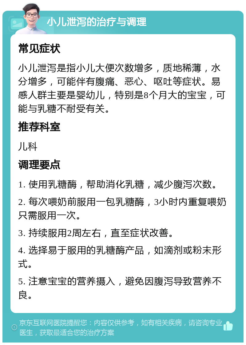 小儿泄泻的治疗与调理 常见症状 小儿泄泻是指小儿大便次数增多，质地稀薄，水分增多，可能伴有腹痛、恶心、呕吐等症状。易感人群主要是婴幼儿，特别是8个月大的宝宝，可能与乳糖不耐受有关。 推荐科室 儿科 调理要点 1. 使用乳糖酶，帮助消化乳糖，减少腹泻次数。 2. 每次喂奶前服用一包乳糖酶，3小时内重复喂奶只需服用一次。 3. 持续服用2周左右，直至症状改善。 4. 选择易于服用的乳糖酶产品，如滴剂或粉末形式。 5. 注意宝宝的营养摄入，避免因腹泻导致营养不良。