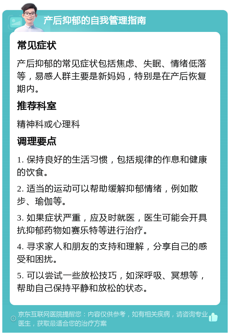 产后抑郁的自我管理指南 常见症状 产后抑郁的常见症状包括焦虑、失眠、情绪低落等，易感人群主要是新妈妈，特别是在产后恢复期内。 推荐科室 精神科或心理科 调理要点 1. 保持良好的生活习惯，包括规律的作息和健康的饮食。 2. 适当的运动可以帮助缓解抑郁情绪，例如散步、瑜伽等。 3. 如果症状严重，应及时就医，医生可能会开具抗抑郁药物如赛乐特等进行治疗。 4. 寻求家人和朋友的支持和理解，分享自己的感受和困扰。 5. 可以尝试一些放松技巧，如深呼吸、冥想等，帮助自己保持平静和放松的状态。