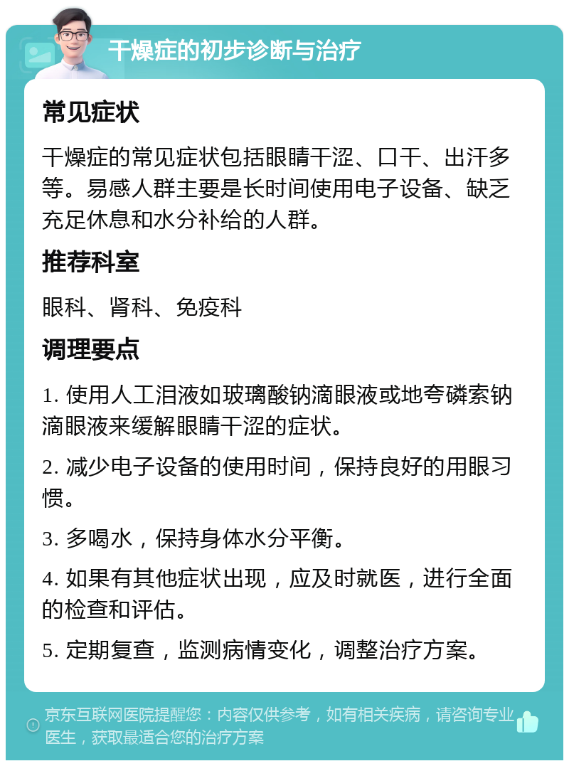 干燥症的初步诊断与治疗 常见症状 干燥症的常见症状包括眼睛干涩、口干、出汗多等。易感人群主要是长时间使用电子设备、缺乏充足休息和水分补给的人群。 推荐科室 眼科、肾科、免疫科 调理要点 1. 使用人工泪液如玻璃酸钠滴眼液或地夸磷索钠滴眼液来缓解眼睛干涩的症状。 2. 减少电子设备的使用时间，保持良好的用眼习惯。 3. 多喝水，保持身体水分平衡。 4. 如果有其他症状出现，应及时就医，进行全面的检查和评估。 5. 定期复查，监测病情变化，调整治疗方案。