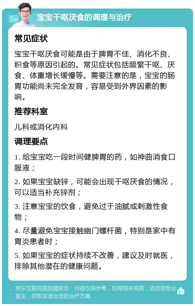 宝宝干呕厌食的调理与治疗 常见症状 宝宝干呕厌食可能是由于脾胃不佳、消化不良、积食等原因引起的。常见症状包括频繁干呕、厌食、体重增长缓慢等。需要注意的是，宝宝的肠胃功能尚未完全发育，容易受到外界因素的影响。 推荐科室 儿科或消化内科 调理要点 1. 给宝宝吃一段时间健脾胃的药，如神曲消食口服液； 2. 如果宝宝缺锌，可能会出现干呕厌食的情况，可以适当补充锌剂； 3. 注意宝宝的饮食，避免过于油腻或刺激性食物； 4. 尽量避免宝宝接触幽门螺杆菌，特别是家中有胃炎患者时； 5. 如果宝宝的症状持续不改善，建议及时就医，排除其他潜在的健康问题。