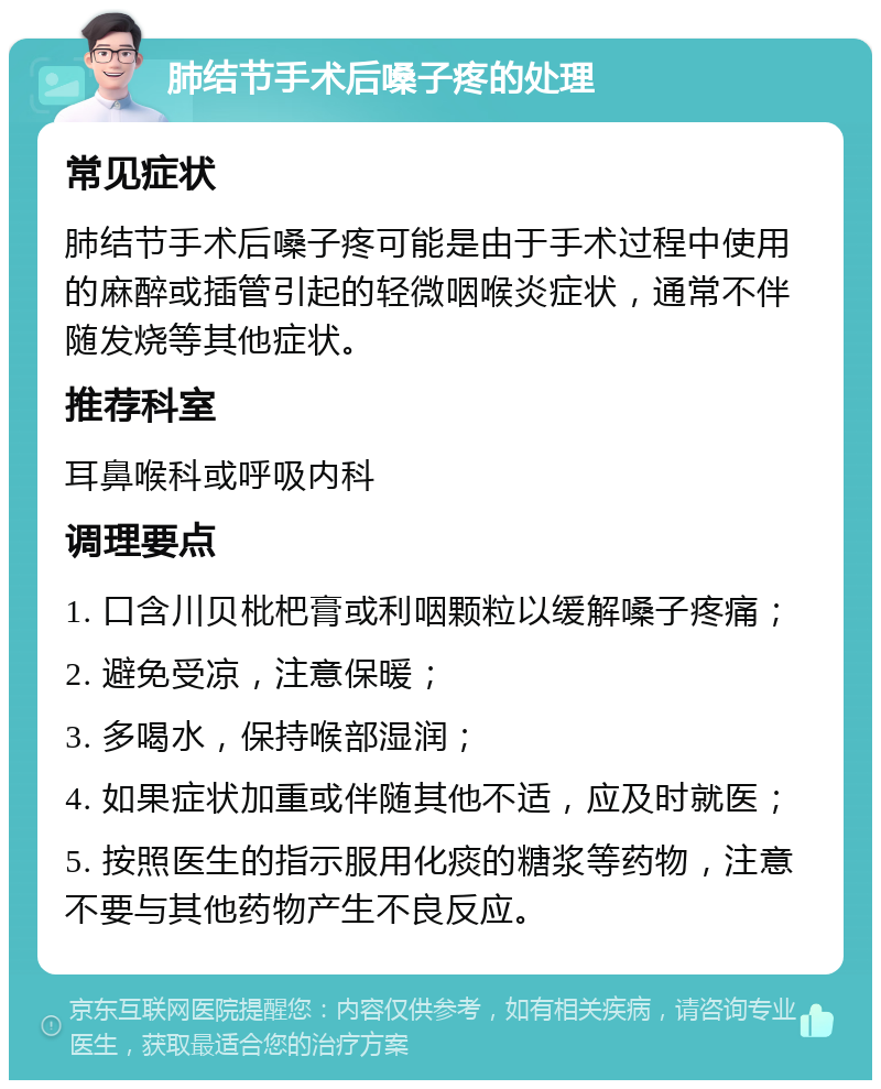 肺结节手术后嗓子疼的处理 常见症状 肺结节手术后嗓子疼可能是由于手术过程中使用的麻醉或插管引起的轻微咽喉炎症状，通常不伴随发烧等其他症状。 推荐科室 耳鼻喉科或呼吸内科 调理要点 1. 口含川贝枇杷膏或利咽颗粒以缓解嗓子疼痛； 2. 避免受凉，注意保暖； 3. 多喝水，保持喉部湿润； 4. 如果症状加重或伴随其他不适，应及时就医； 5. 按照医生的指示服用化痰的糖浆等药物，注意不要与其他药物产生不良反应。