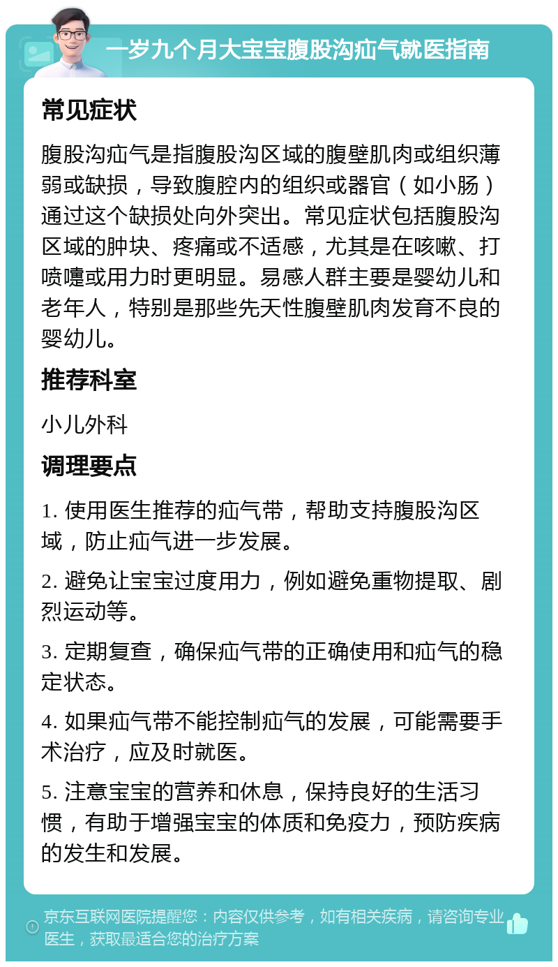 一岁九个月大宝宝腹股沟疝气就医指南 常见症状 腹股沟疝气是指腹股沟区域的腹壁肌肉或组织薄弱或缺损，导致腹腔内的组织或器官（如小肠）通过这个缺损处向外突出。常见症状包括腹股沟区域的肿块、疼痛或不适感，尤其是在咳嗽、打喷嚏或用力时更明显。易感人群主要是婴幼儿和老年人，特别是那些先天性腹壁肌肉发育不良的婴幼儿。 推荐科室 小儿外科 调理要点 1. 使用医生推荐的疝气带，帮助支持腹股沟区域，防止疝气进一步发展。 2. 避免让宝宝过度用力，例如避免重物提取、剧烈运动等。 3. 定期复查，确保疝气带的正确使用和疝气的稳定状态。 4. 如果疝气带不能控制疝气的发展，可能需要手术治疗，应及时就医。 5. 注意宝宝的营养和休息，保持良好的生活习惯，有助于增强宝宝的体质和免疫力，预防疾病的发生和发展。