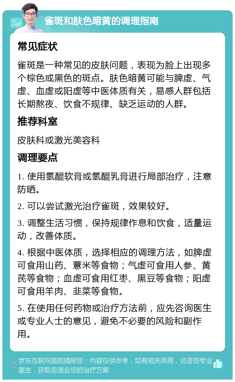 雀斑和肤色暗黄的调理指南 常见症状 雀斑是一种常见的皮肤问题，表现为脸上出现多个棕色或黑色的斑点。肤色暗黄可能与脾虚、气虚、血虚或阳虚等中医体质有关，易感人群包括长期熬夜、饮食不规律、缺乏运动的人群。 推荐科室 皮肤科或激光美容科 调理要点 1. 使用氢醌软膏或氢醌乳膏进行局部治疗，注意防晒。 2. 可以尝试激光治疗雀斑，效果较好。 3. 调整生活习惯，保持规律作息和饮食，适量运动，改善体质。 4. 根据中医体质，选择相应的调理方法，如脾虚可食用山药、薏米等食物；气虚可食用人参、黄芪等食物；血虚可食用红枣、黑豆等食物；阳虚可食用羊肉、韭菜等食物。 5. 在使用任何药物或治疗方法前，应先咨询医生或专业人士的意见，避免不必要的风险和副作用。