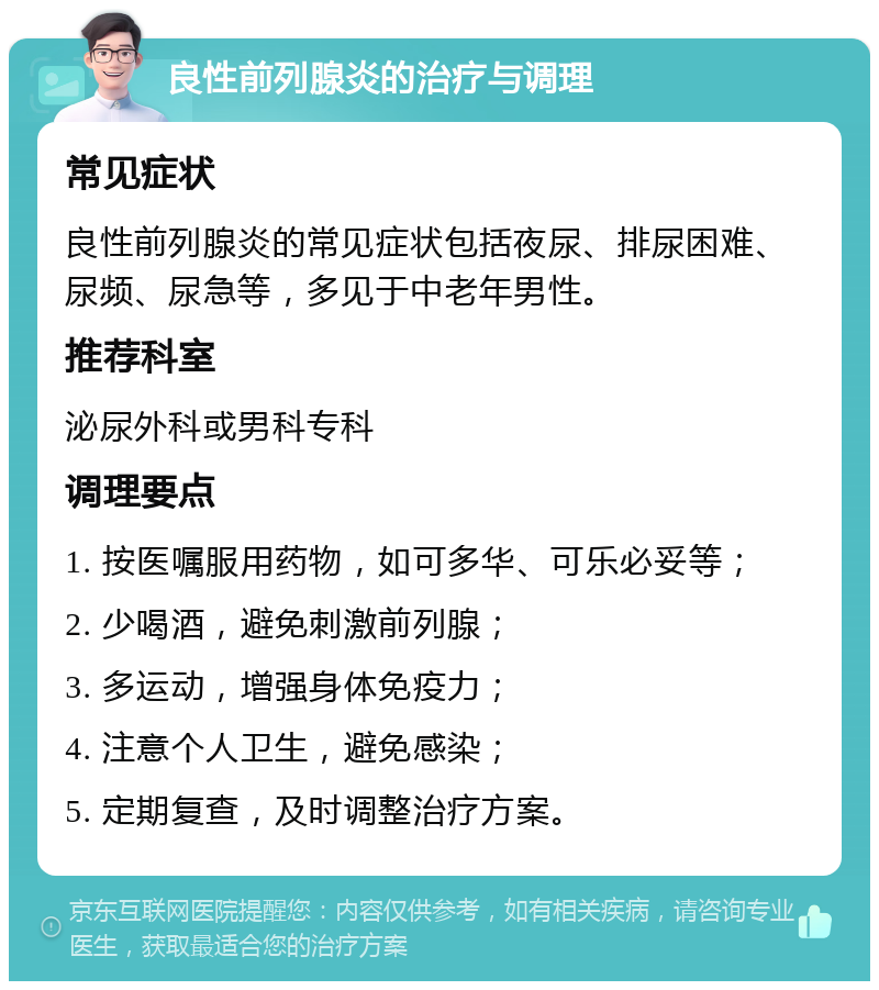 良性前列腺炎的治疗与调理 常见症状 良性前列腺炎的常见症状包括夜尿、排尿困难、尿频、尿急等，多见于中老年男性。 推荐科室 泌尿外科或男科专科 调理要点 1. 按医嘱服用药物，如可多华、可乐必妥等； 2. 少喝酒，避免刺激前列腺； 3. 多运动，增强身体免疫力； 4. 注意个人卫生，避免感染； 5. 定期复查，及时调整治疗方案。