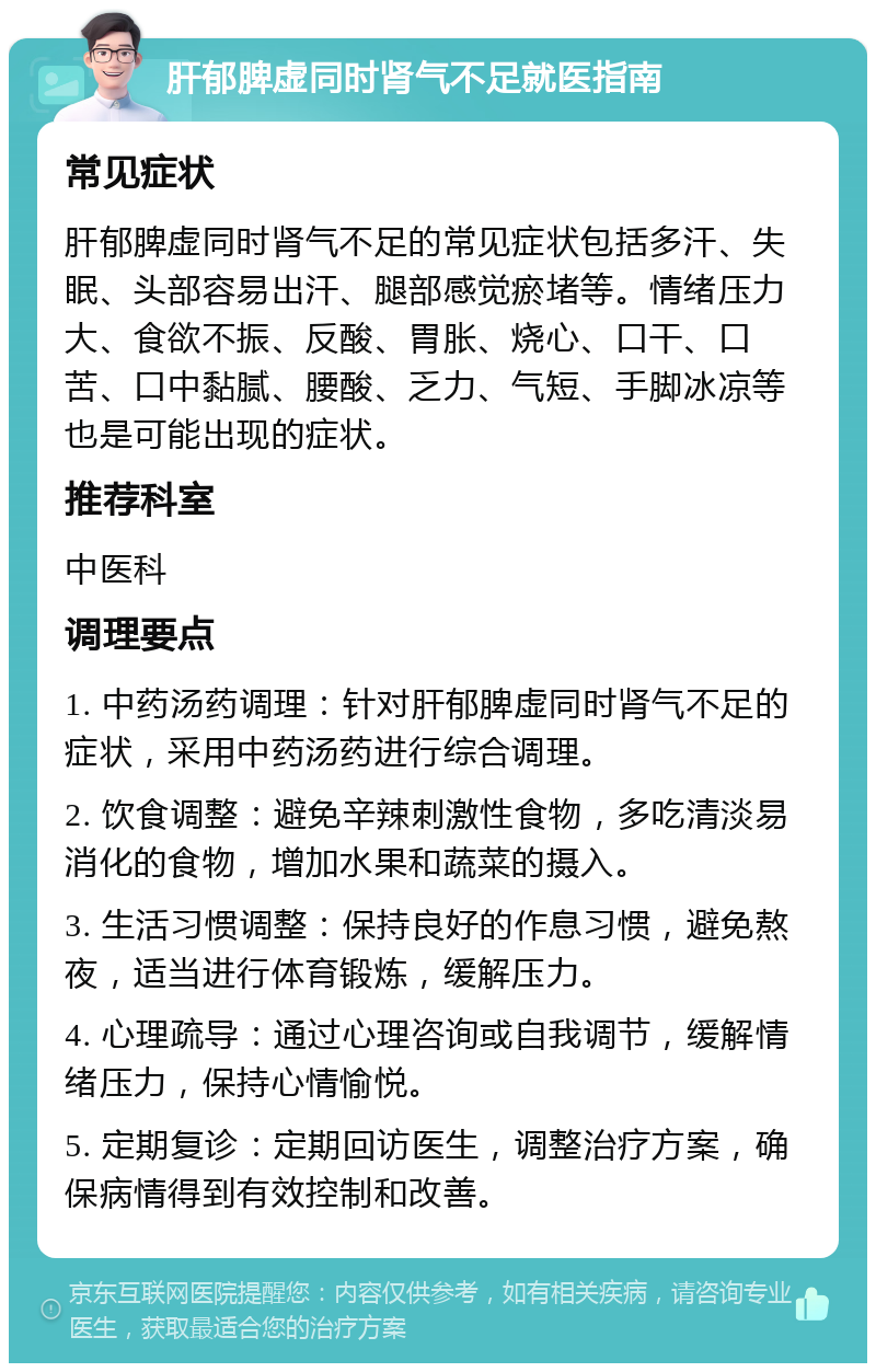 肝郁脾虚同时肾气不足就医指南 常见症状 肝郁脾虚同时肾气不足的常见症状包括多汗、失眠、头部容易出汗、腿部感觉瘀堵等。情绪压力大、食欲不振、反酸、胃胀、烧心、口干、口苦、口中黏腻、腰酸、乏力、气短、手脚冰凉等也是可能出现的症状。 推荐科室 中医科 调理要点 1. 中药汤药调理：针对肝郁脾虚同时肾气不足的症状，采用中药汤药进行综合调理。 2. 饮食调整：避免辛辣刺激性食物，多吃清淡易消化的食物，增加水果和蔬菜的摄入。 3. 生活习惯调整：保持良好的作息习惯，避免熬夜，适当进行体育锻炼，缓解压力。 4. 心理疏导：通过心理咨询或自我调节，缓解情绪压力，保持心情愉悦。 5. 定期复诊：定期回访医生，调整治疗方案，确保病情得到有效控制和改善。