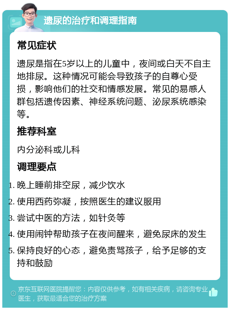 遗尿的治疗和调理指南 常见症状 遗尿是指在5岁以上的儿童中，夜间或白天不自主地排尿。这种情况可能会导致孩子的自尊心受损，影响他们的社交和情感发展。常见的易感人群包括遗传因素、神经系统问题、泌尿系统感染等。 推荐科室 内分泌科或儿科 调理要点 晚上睡前排空尿，减少饮水 使用西药弥凝，按照医生的建议服用 尝试中医的方法，如针灸等 使用闹钟帮助孩子在夜间醒来，避免尿床的发生 保持良好的心态，避免责骂孩子，给予足够的支持和鼓励