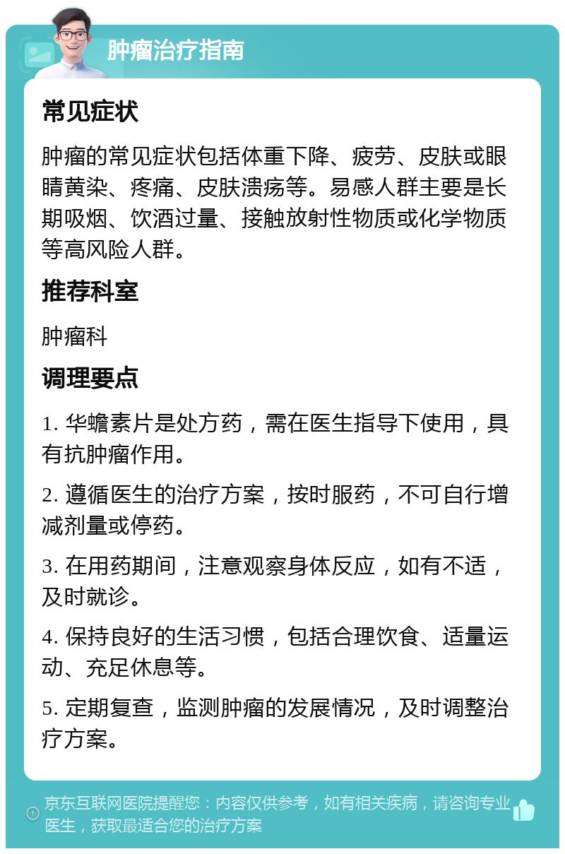 肿瘤治疗指南 常见症状 肿瘤的常见症状包括体重下降、疲劳、皮肤或眼睛黄染、疼痛、皮肤溃疡等。易感人群主要是长期吸烟、饮酒过量、接触放射性物质或化学物质等高风险人群。 推荐科室 肿瘤科 调理要点 1. 华蟾素片是处方药，需在医生指导下使用，具有抗肿瘤作用。 2. 遵循医生的治疗方案，按时服药，不可自行增减剂量或停药。 3. 在用药期间，注意观察身体反应，如有不适，及时就诊。 4. 保持良好的生活习惯，包括合理饮食、适量运动、充足休息等。 5. 定期复查，监测肿瘤的发展情况，及时调整治疗方案。