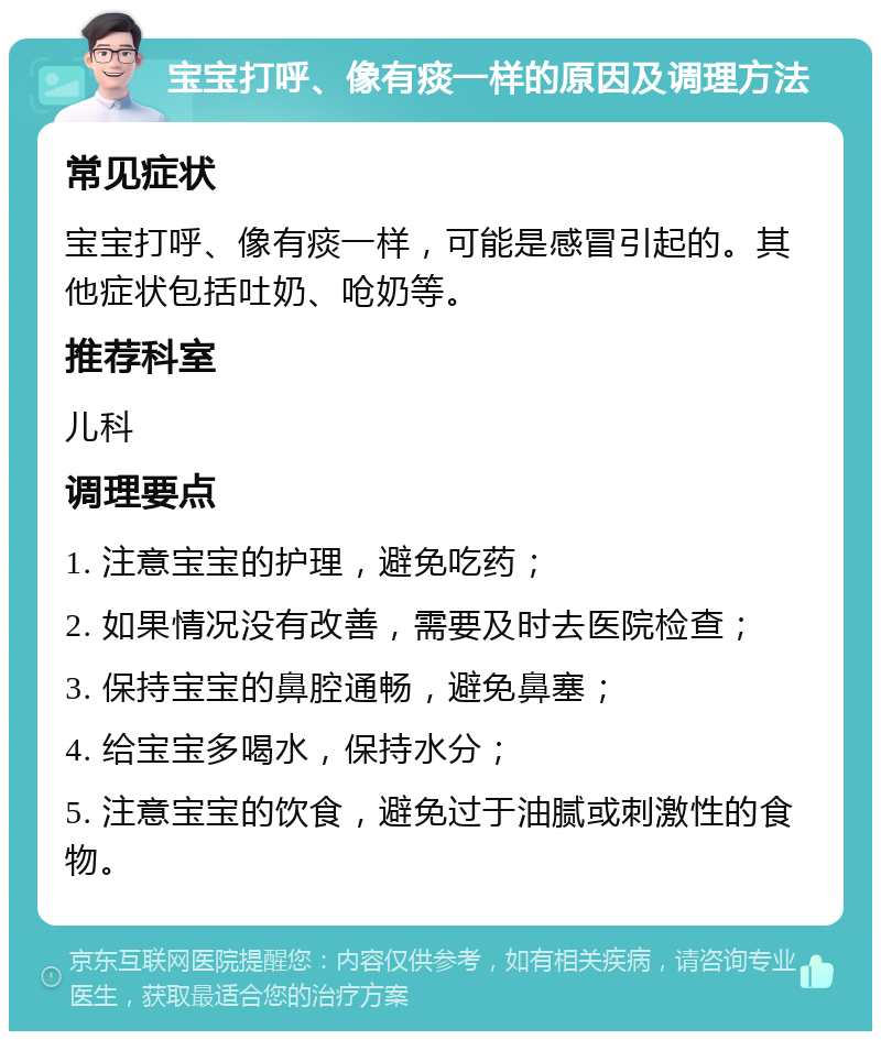 宝宝打呼、像有痰一样的原因及调理方法 常见症状 宝宝打呼、像有痰一样，可能是感冒引起的。其他症状包括吐奶、呛奶等。 推荐科室 儿科 调理要点 1. 注意宝宝的护理，避免吃药； 2. 如果情况没有改善，需要及时去医院检查； 3. 保持宝宝的鼻腔通畅，避免鼻塞； 4. 给宝宝多喝水，保持水分； 5. 注意宝宝的饮食，避免过于油腻或刺激性的食物。