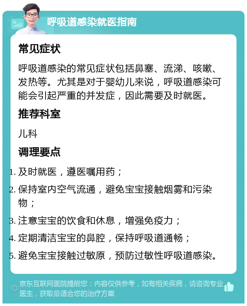 呼吸道感染就医指南 常见症状 呼吸道感染的常见症状包括鼻塞、流涕、咳嗽、发热等。尤其是对于婴幼儿来说，呼吸道感染可能会引起严重的并发症，因此需要及时就医。 推荐科室 儿科 调理要点 及时就医，遵医嘱用药； 保持室内空气流通，避免宝宝接触烟雾和污染物； 注意宝宝的饮食和休息，增强免疫力； 定期清洁宝宝的鼻腔，保持呼吸道通畅； 避免宝宝接触过敏原，预防过敏性呼吸道感染。