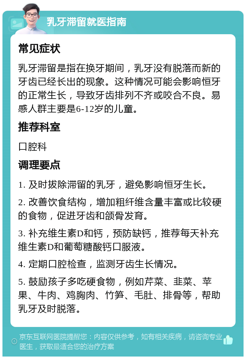 乳牙滞留就医指南 常见症状 乳牙滞留是指在换牙期间，乳牙没有脱落而新的牙齿已经长出的现象。这种情况可能会影响恒牙的正常生长，导致牙齿排列不齐或咬合不良。易感人群主要是6-12岁的儿童。 推荐科室 口腔科 调理要点 1. 及时拔除滞留的乳牙，避免影响恒牙生长。 2. 改善饮食结构，增加粗纤维含量丰富或比较硬的食物，促进牙齿和颌骨发育。 3. 补充维生素D和钙，预防缺钙，推荐每天补充维生素D和葡萄糖酸钙口服液。 4. 定期口腔检查，监测牙齿生长情况。 5. 鼓励孩子多吃硬食物，例如芹菜、韭菜、苹果、牛肉、鸡胸肉、竹笋、毛肚、排骨等，帮助乳牙及时脱落。