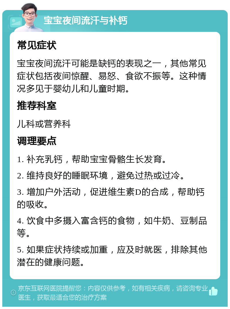 宝宝夜间流汗与补钙 常见症状 宝宝夜间流汗可能是缺钙的表现之一，其他常见症状包括夜间惊醒、易怒、食欲不振等。这种情况多见于婴幼儿和儿童时期。 推荐科室 儿科或营养科 调理要点 1. 补充乳钙，帮助宝宝骨骼生长发育。 2. 维持良好的睡眠环境，避免过热或过冷。 3. 增加户外活动，促进维生素D的合成，帮助钙的吸收。 4. 饮食中多摄入富含钙的食物，如牛奶、豆制品等。 5. 如果症状持续或加重，应及时就医，排除其他潜在的健康问题。