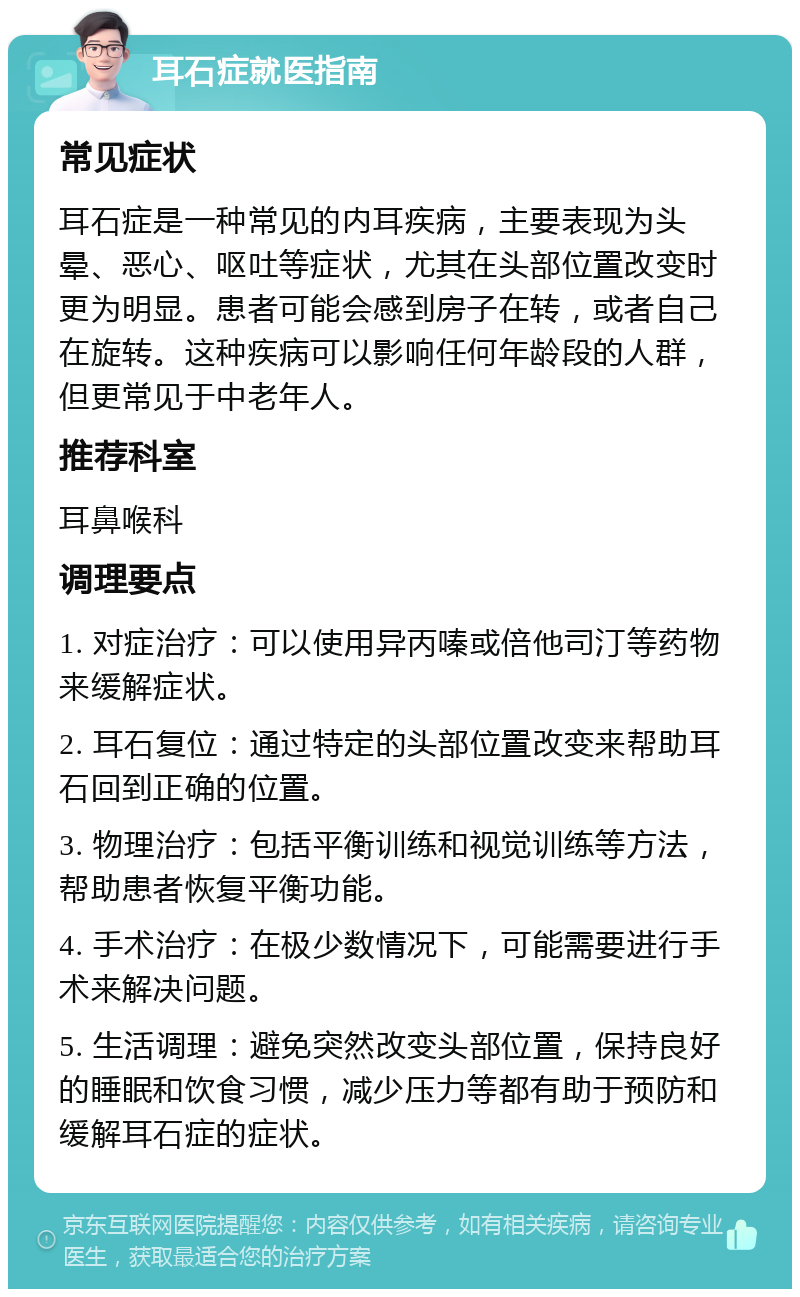 耳石症就医指南 常见症状 耳石症是一种常见的内耳疾病，主要表现为头晕、恶心、呕吐等症状，尤其在头部位置改变时更为明显。患者可能会感到房子在转，或者自己在旋转。这种疾病可以影响任何年龄段的人群，但更常见于中老年人。 推荐科室 耳鼻喉科 调理要点 1. 对症治疗：可以使用异丙嗪或倍他司汀等药物来缓解症状。 2. 耳石复位：通过特定的头部位置改变来帮助耳石回到正确的位置。 3. 物理治疗：包括平衡训练和视觉训练等方法，帮助患者恢复平衡功能。 4. 手术治疗：在极少数情况下，可能需要进行手术来解决问题。 5. 生活调理：避免突然改变头部位置，保持良好的睡眠和饮食习惯，减少压力等都有助于预防和缓解耳石症的症状。