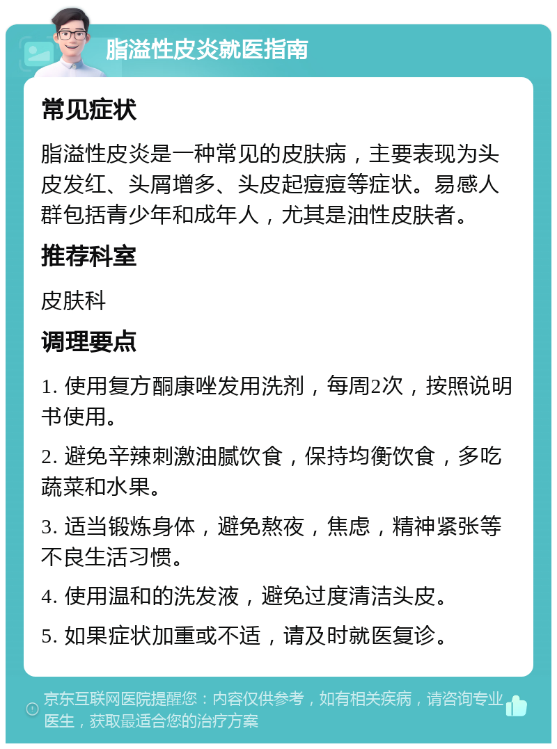 脂溢性皮炎就医指南 常见症状 脂溢性皮炎是一种常见的皮肤病，主要表现为头皮发红、头屑增多、头皮起痘痘等症状。易感人群包括青少年和成年人，尤其是油性皮肤者。 推荐科室 皮肤科 调理要点 1. 使用复方酮康唑发用洗剂，每周2次，按照说明书使用。 2. 避免辛辣刺激油腻饮食，保持均衡饮食，多吃蔬菜和水果。 3. 适当锻炼身体，避免熬夜，焦虑，精神紧张等不良生活习惯。 4. 使用温和的洗发液，避免过度清洁头皮。 5. 如果症状加重或不适，请及时就医复诊。