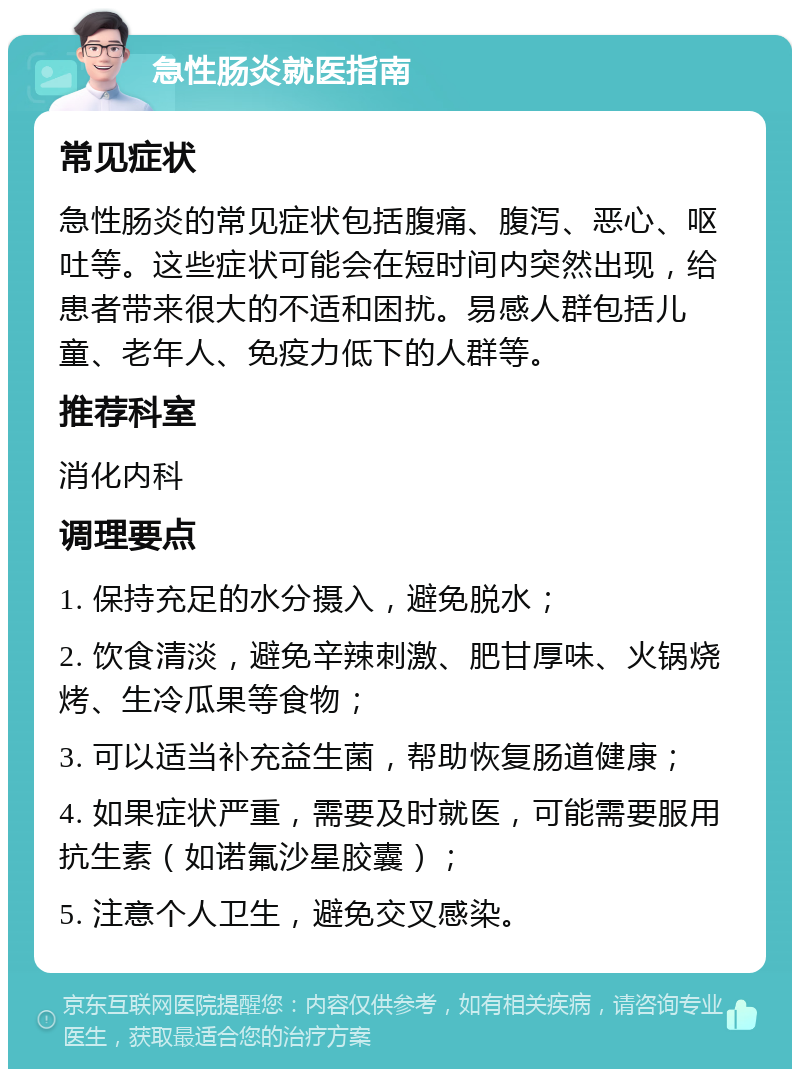 急性肠炎就医指南 常见症状 急性肠炎的常见症状包括腹痛、腹泻、恶心、呕吐等。这些症状可能会在短时间内突然出现，给患者带来很大的不适和困扰。易感人群包括儿童、老年人、免疫力低下的人群等。 推荐科室 消化内科 调理要点 1. 保持充足的水分摄入，避免脱水； 2. 饮食清淡，避免辛辣刺激、肥甘厚味、火锅烧烤、生冷瓜果等食物； 3. 可以适当补充益生菌，帮助恢复肠道健康； 4. 如果症状严重，需要及时就医，可能需要服用抗生素（如诺氟沙星胶囊）； 5. 注意个人卫生，避免交叉感染。