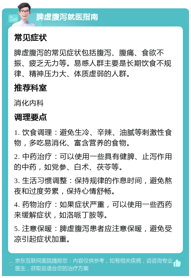 脾虚腹泻就医指南 常见症状 脾虚腹泻的常见症状包括腹泻、腹痛、食欲不振、疲乏无力等。易感人群主要是长期饮食不规律、精神压力大、体质虚弱的人群。 推荐科室 消化内科 调理要点 1. 饮食调理：避免生冷、辛辣、油腻等刺激性食物，多吃易消化、富含营养的食物。 2. 中药治疗：可以使用一些具有健脾、止泻作用的中药，如党参、白术、茯苓等。 3. 生活习惯调整：保持规律的作息时间，避免熬夜和过度劳累，保持心情舒畅。 4. 药物治疗：如果症状严重，可以使用一些西药来缓解症状，如洛哌丁胺等。 5. 注意保暖：脾虚腹泻患者应注意保暖，避免受凉引起症状加重。