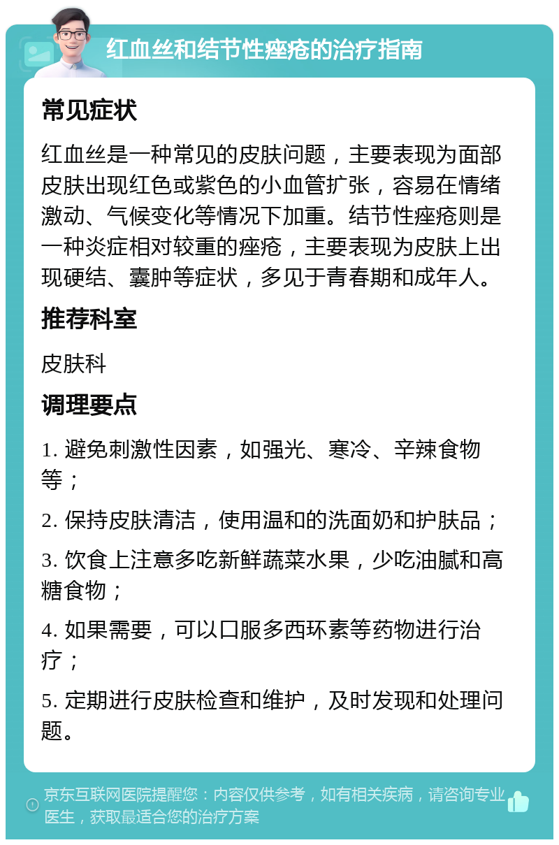 红血丝和结节性痤疮的治疗指南 常见症状 红血丝是一种常见的皮肤问题，主要表现为面部皮肤出现红色或紫色的小血管扩张，容易在情绪激动、气候变化等情况下加重。结节性痤疮则是一种炎症相对较重的痤疮，主要表现为皮肤上出现硬结、囊肿等症状，多见于青春期和成年人。 推荐科室 皮肤科 调理要点 1. 避免刺激性因素，如强光、寒冷、辛辣食物等； 2. 保持皮肤清洁，使用温和的洗面奶和护肤品； 3. 饮食上注意多吃新鲜蔬菜水果，少吃油腻和高糖食物； 4. 如果需要，可以口服多西环素等药物进行治疗； 5. 定期进行皮肤检查和维护，及时发现和处理问题。