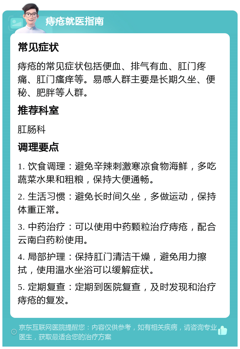 痔疮就医指南 常见症状 痔疮的常见症状包括便血、排气有血、肛门疼痛、肛门瘙痒等。易感人群主要是长期久坐、便秘、肥胖等人群。 推荐科室 肛肠科 调理要点 1. 饮食调理：避免辛辣刺激寒凉食物海鲜，多吃蔬菜水果和粗粮，保持大便通畅。 2. 生活习惯：避免长时间久坐，多做运动，保持体重正常。 3. 中药治疗：可以使用中药颗粒治疗痔疮，配合云南白药粉使用。 4. 局部护理：保持肛门清洁干燥，避免用力擦拭，使用温水坐浴可以缓解症状。 5. 定期复查：定期到医院复查，及时发现和治疗痔疮的复发。