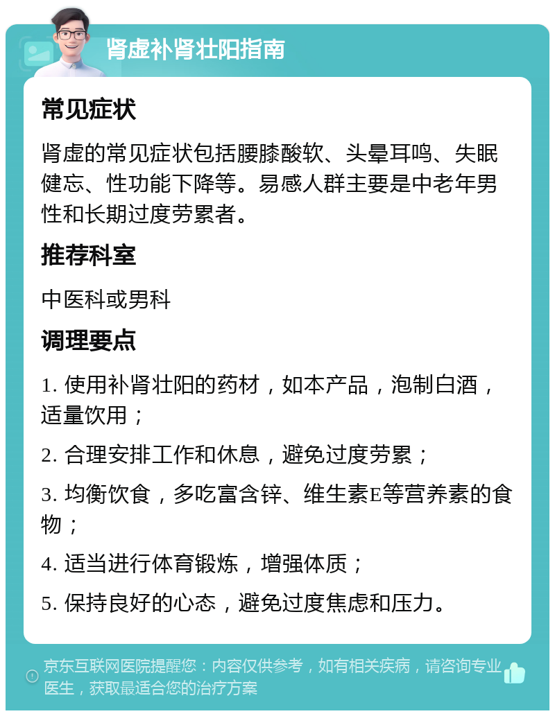 肾虚补肾壮阳指南 常见症状 肾虚的常见症状包括腰膝酸软、头晕耳鸣、失眠健忘、性功能下降等。易感人群主要是中老年男性和长期过度劳累者。 推荐科室 中医科或男科 调理要点 1. 使用补肾壮阳的药材，如本产品，泡制白酒，适量饮用； 2. 合理安排工作和休息，避免过度劳累； 3. 均衡饮食，多吃富含锌、维生素E等营养素的食物； 4. 适当进行体育锻炼，增强体质； 5. 保持良好的心态，避免过度焦虑和压力。