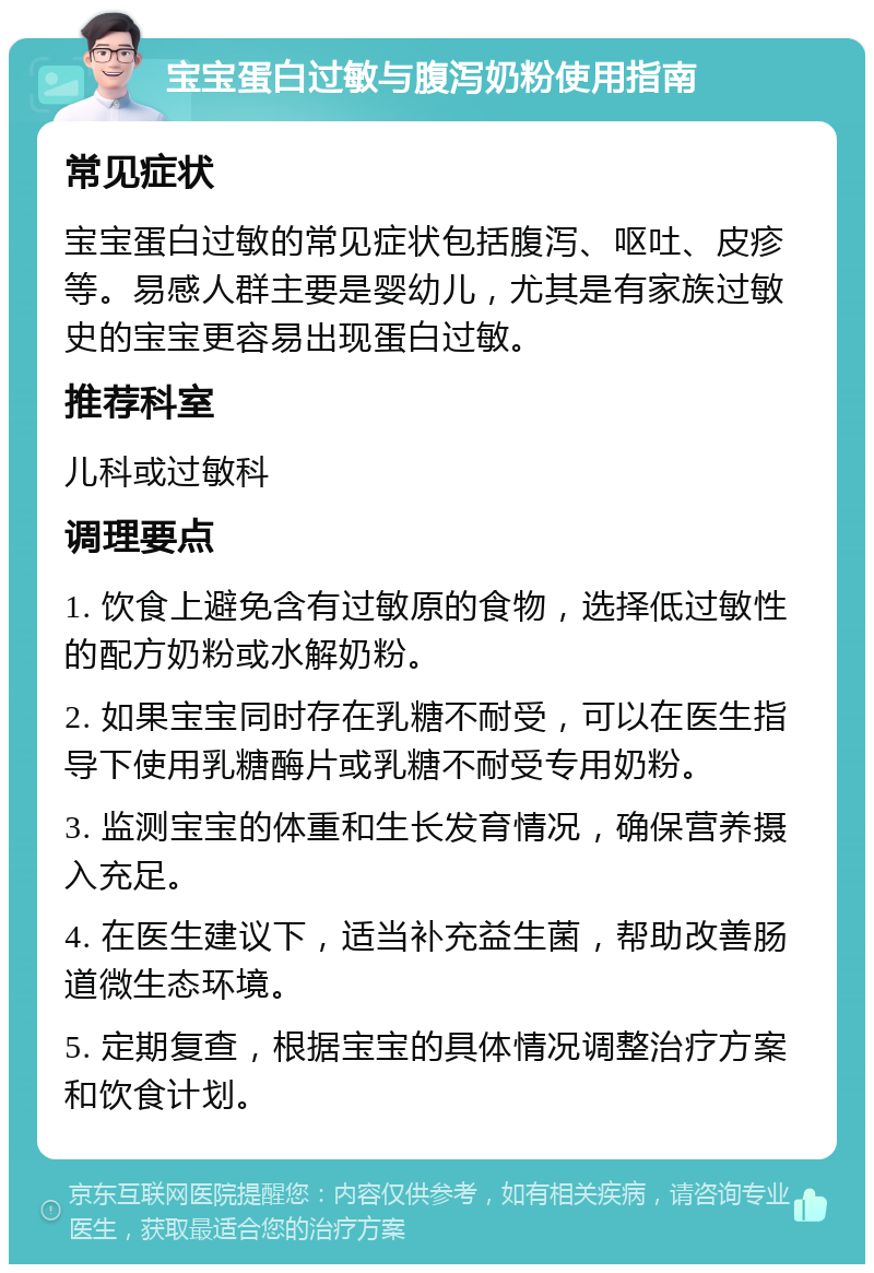 宝宝蛋白过敏与腹泻奶粉使用指南 常见症状 宝宝蛋白过敏的常见症状包括腹泻、呕吐、皮疹等。易感人群主要是婴幼儿，尤其是有家族过敏史的宝宝更容易出现蛋白过敏。 推荐科室 儿科或过敏科 调理要点 1. 饮食上避免含有过敏原的食物，选择低过敏性的配方奶粉或水解奶粉。 2. 如果宝宝同时存在乳糖不耐受，可以在医生指导下使用乳糖酶片或乳糖不耐受专用奶粉。 3. 监测宝宝的体重和生长发育情况，确保营养摄入充足。 4. 在医生建议下，适当补充益生菌，帮助改善肠道微生态环境。 5. 定期复查，根据宝宝的具体情况调整治疗方案和饮食计划。