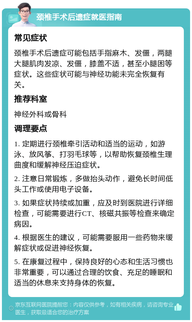 颈椎手术后遗症就医指南 常见症状 颈椎手术后遗症可能包括手指麻木、发僵，两腿大腿肌肉发凉、发僵，膝盖不适，甚至小腿困等症状。这些症状可能与神经功能未完全恢复有关。 推荐科室 神经外科或骨科 调理要点 1. 定期进行颈椎牵引活动和适当的运动，如游泳、放风筝、打羽毛球等，以帮助恢复颈椎生理曲度和缓解神经压迫症状。 2. 注意日常锻炼，多做抬头动作，避免长时间低头工作或使用电子设备。 3. 如果症状持续或加重，应及时到医院进行详细检查，可能需要进行CT、核磁共振等检查来确定病因。 4. 根据医生的建议，可能需要服用一些药物来缓解症状或促进神经恢复。 5. 在康复过程中，保持良好的心态和生活习惯也非常重要，可以通过合理的饮食、充足的睡眠和适当的休息来支持身体的恢复。