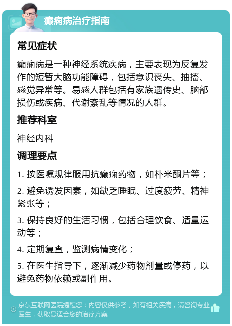 癫痫病治疗指南 常见症状 癫痫病是一种神经系统疾病，主要表现为反复发作的短暂大脑功能障碍，包括意识丧失、抽搐、感觉异常等。易感人群包括有家族遗传史、脑部损伤或疾病、代谢紊乱等情况的人群。 推荐科室 神经内科 调理要点 1. 按医嘱规律服用抗癫痫药物，如朴米酮片等； 2. 避免诱发因素，如缺乏睡眠、过度疲劳、精神紧张等； 3. 保持良好的生活习惯，包括合理饮食、适量运动等； 4. 定期复查，监测病情变化； 5. 在医生指导下，逐渐减少药物剂量或停药，以避免药物依赖或副作用。