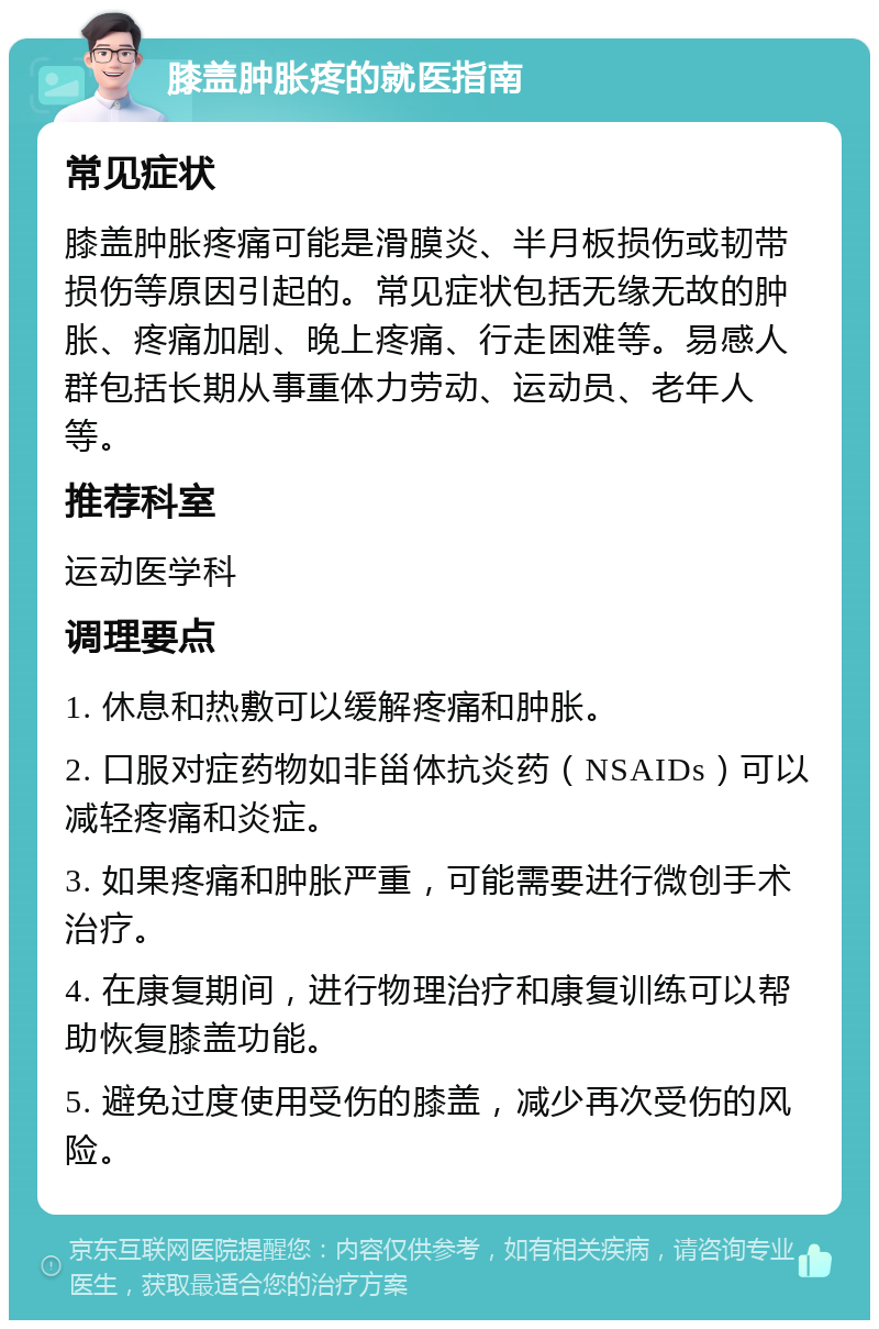 膝盖肿胀疼的就医指南 常见症状 膝盖肿胀疼痛可能是滑膜炎、半月板损伤或韧带损伤等原因引起的。常见症状包括无缘无故的肿胀、疼痛加剧、晚上疼痛、行走困难等。易感人群包括长期从事重体力劳动、运动员、老年人等。 推荐科室 运动医学科 调理要点 1. 休息和热敷可以缓解疼痛和肿胀。 2. 口服对症药物如非甾体抗炎药（NSAIDs）可以减轻疼痛和炎症。 3. 如果疼痛和肿胀严重，可能需要进行微创手术治疗。 4. 在康复期间，进行物理治疗和康复训练可以帮助恢复膝盖功能。 5. 避免过度使用受伤的膝盖，减少再次受伤的风险。