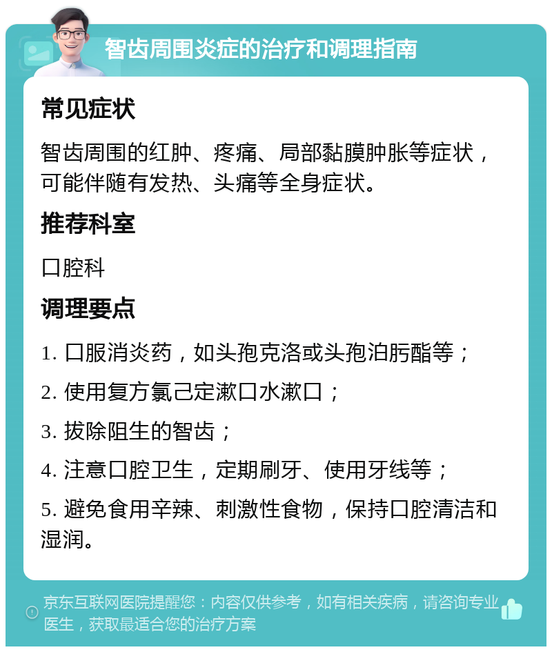 智齿周围炎症的治疗和调理指南 常见症状 智齿周围的红肿、疼痛、局部黏膜肿胀等症状，可能伴随有发热、头痛等全身症状。 推荐科室 口腔科 调理要点 1. 口服消炎药，如头孢克洛或头孢泊肟酯等； 2. 使用复方氯己定漱口水漱口； 3. 拔除阻生的智齿； 4. 注意口腔卫生，定期刷牙、使用牙线等； 5. 避免食用辛辣、刺激性食物，保持口腔清洁和湿润。