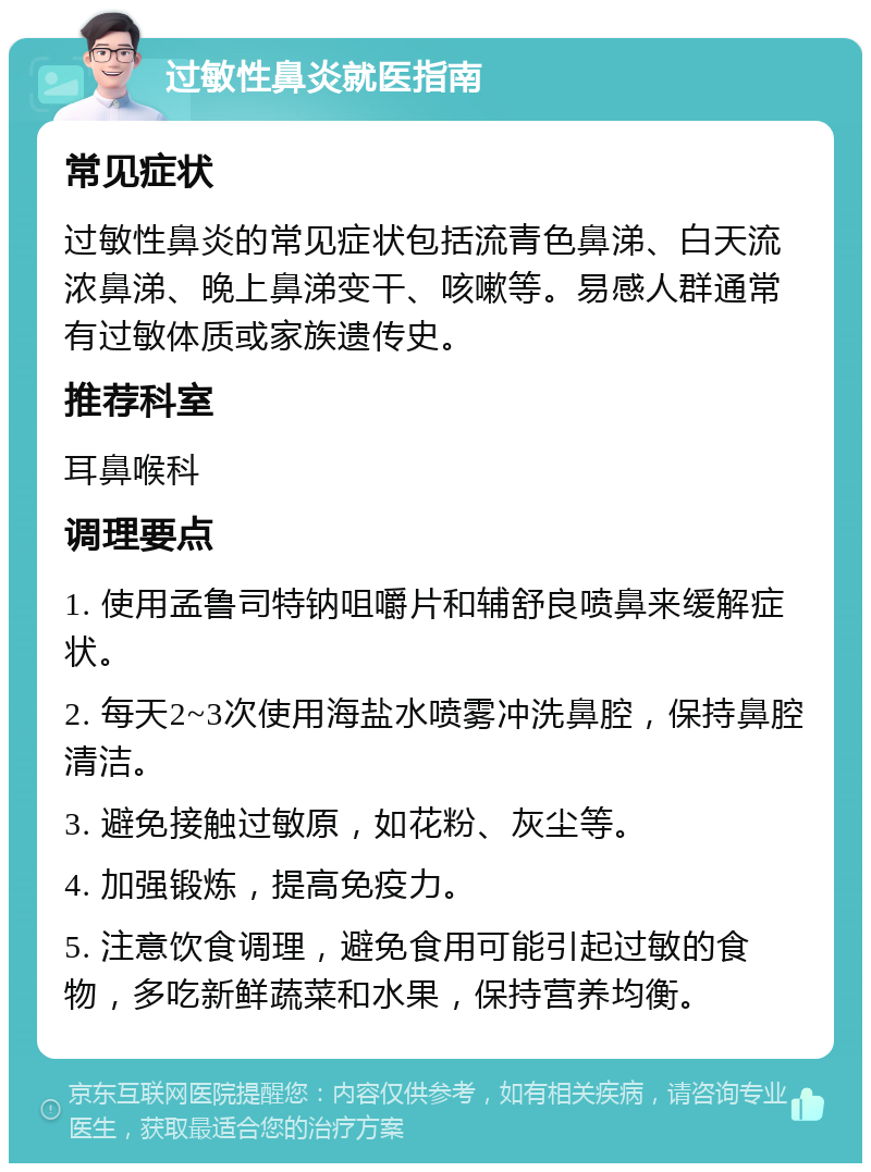 过敏性鼻炎就医指南 常见症状 过敏性鼻炎的常见症状包括流青色鼻涕、白天流浓鼻涕、晚上鼻涕变干、咳嗽等。易感人群通常有过敏体质或家族遗传史。 推荐科室 耳鼻喉科 调理要点 1. 使用孟鲁司特钠咀嚼片和辅舒良喷鼻来缓解症状。 2. 每天2~3次使用海盐水喷雾冲洗鼻腔，保持鼻腔清洁。 3. 避免接触过敏原，如花粉、灰尘等。 4. 加强锻炼，提高免疫力。 5. 注意饮食调理，避免食用可能引起过敏的食物，多吃新鲜蔬菜和水果，保持营养均衡。