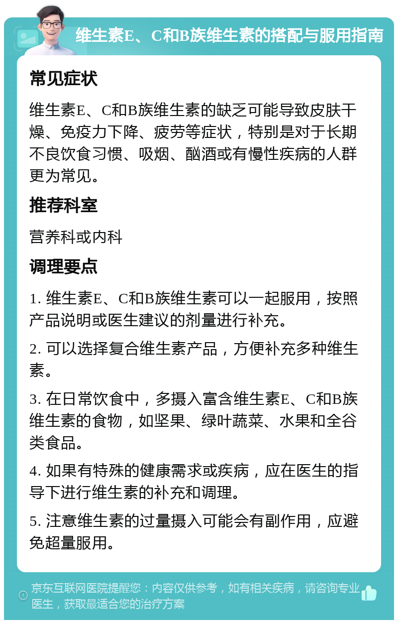 维生素E、C和B族维生素的搭配与服用指南 常见症状 维生素E、C和B族维生素的缺乏可能导致皮肤干燥、免疫力下降、疲劳等症状，特别是对于长期不良饮食习惯、吸烟、酗酒或有慢性疾病的人群更为常见。 推荐科室 营养科或内科 调理要点 1. 维生素E、C和B族维生素可以一起服用，按照产品说明或医生建议的剂量进行补充。 2. 可以选择复合维生素产品，方便补充多种维生素。 3. 在日常饮食中，多摄入富含维生素E、C和B族维生素的食物，如坚果、绿叶蔬菜、水果和全谷类食品。 4. 如果有特殊的健康需求或疾病，应在医生的指导下进行维生素的补充和调理。 5. 注意维生素的过量摄入可能会有副作用，应避免超量服用。