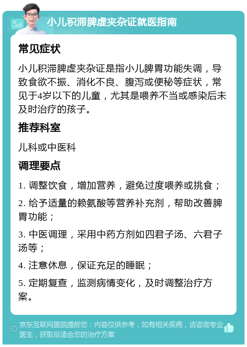 小儿积滞脾虚夹杂证就医指南 常见症状 小儿积滞脾虚夹杂证是指小儿脾胃功能失调，导致食欲不振、消化不良、腹泻或便秘等症状，常见于4岁以下的儿童，尤其是喂养不当或感染后未及时治疗的孩子。 推荐科室 儿科或中医科 调理要点 1. 调整饮食，增加营养，避免过度喂养或挑食； 2. 给予适量的赖氨酸等营养补充剂，帮助改善脾胃功能； 3. 中医调理，采用中药方剂如四君子汤、六君子汤等； 4. 注意休息，保证充足的睡眠； 5. 定期复查，监测病情变化，及时调整治疗方案。