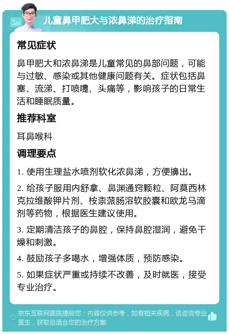 儿童鼻甲肥大与浓鼻涕的治疗指南 常见症状 鼻甲肥大和浓鼻涕是儿童常见的鼻部问题，可能与过敏、感染或其他健康问题有关。症状包括鼻塞、流涕、打喷嚏、头痛等，影响孩子的日常生活和睡眠质量。 推荐科室 耳鼻喉科 调理要点 1. 使用生理盐水喷剂软化浓鼻涕，方便擤出。 2. 给孩子服用内舒拿、鼻渊通窍颗粒、阿莫西林克拉维酸钾片剂、桉柰蒎肠溶软胶囊和欧龙马滴剂等药物，根据医生建议使用。 3. 定期清洁孩子的鼻腔，保持鼻腔湿润，避免干燥和刺激。 4. 鼓励孩子多喝水，增强体质，预防感染。 5. 如果症状严重或持续不改善，及时就医，接受专业治疗。