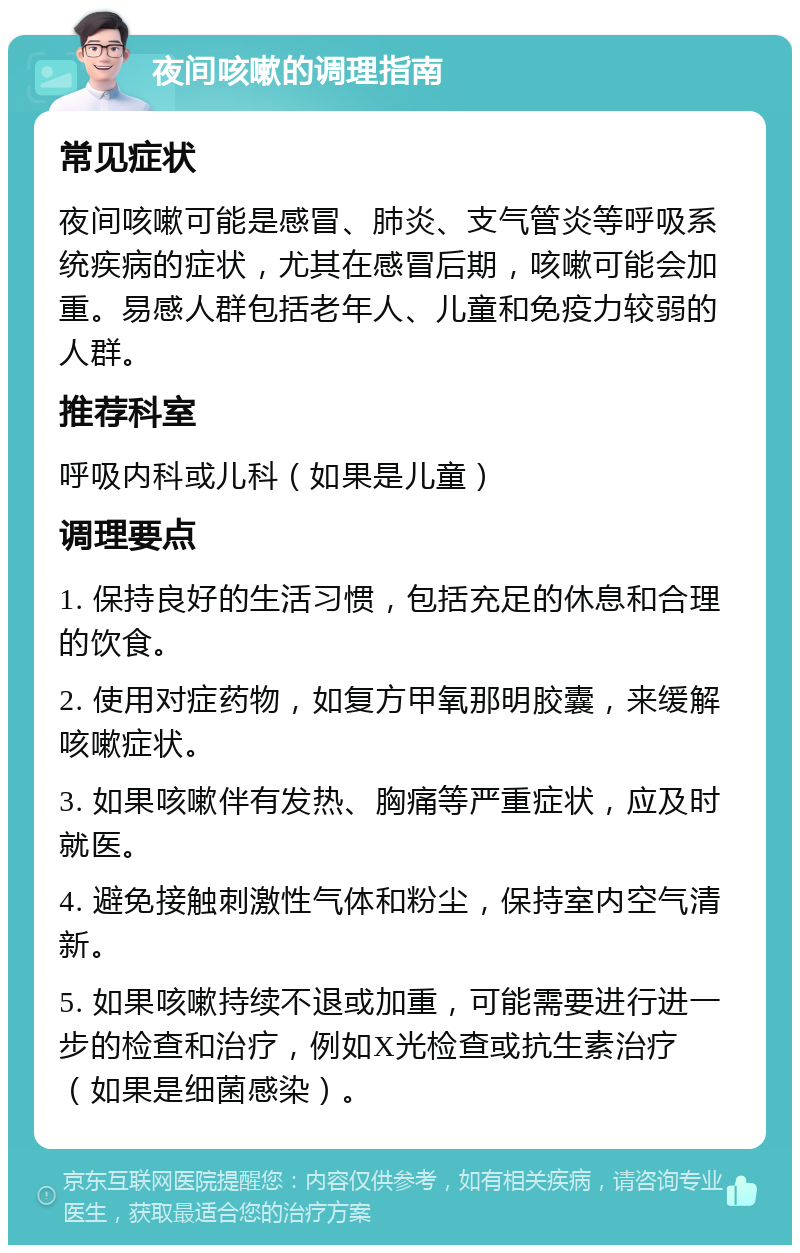 夜间咳嗽的调理指南 常见症状 夜间咳嗽可能是感冒、肺炎、支气管炎等呼吸系统疾病的症状，尤其在感冒后期，咳嗽可能会加重。易感人群包括老年人、儿童和免疫力较弱的人群。 推荐科室 呼吸内科或儿科（如果是儿童） 调理要点 1. 保持良好的生活习惯，包括充足的休息和合理的饮食。 2. 使用对症药物，如复方甲氧那明胶囊，来缓解咳嗽症状。 3. 如果咳嗽伴有发热、胸痛等严重症状，应及时就医。 4. 避免接触刺激性气体和粉尘，保持室内空气清新。 5. 如果咳嗽持续不退或加重，可能需要进行进一步的检查和治疗，例如X光检查或抗生素治疗（如果是细菌感染）。