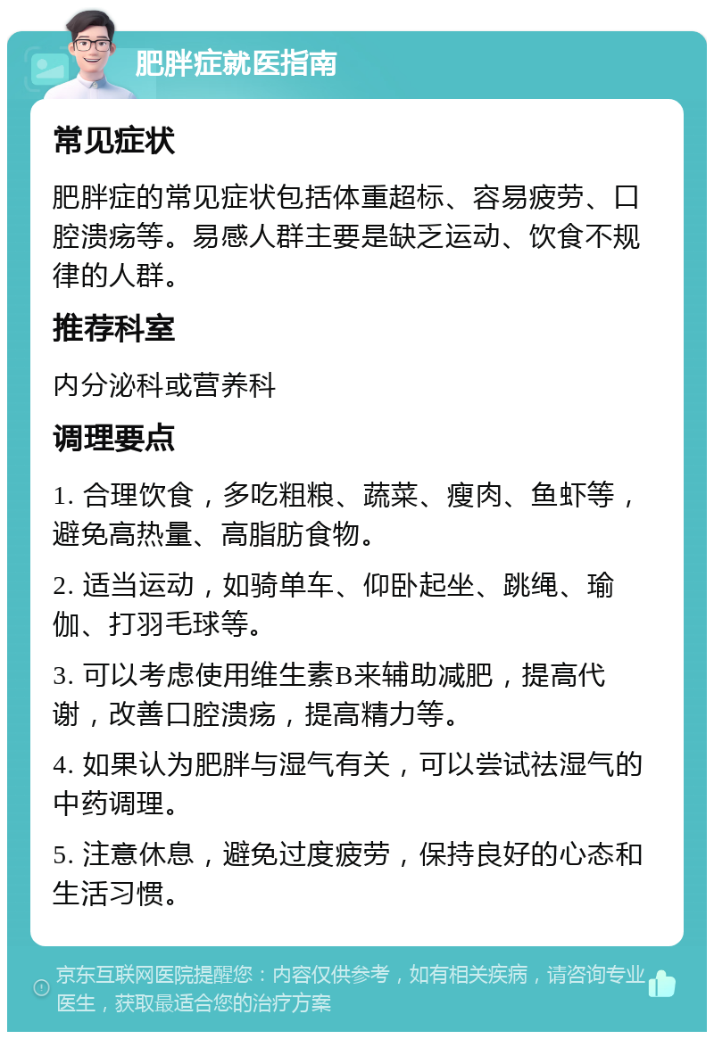 肥胖症就医指南 常见症状 肥胖症的常见症状包括体重超标、容易疲劳、口腔溃疡等。易感人群主要是缺乏运动、饮食不规律的人群。 推荐科室 内分泌科或营养科 调理要点 1. 合理饮食，多吃粗粮、蔬菜、瘦肉、鱼虾等，避免高热量、高脂肪食物。 2. 适当运动，如骑单车、仰卧起坐、跳绳、瑜伽、打羽毛球等。 3. 可以考虑使用维生素B来辅助减肥，提高代谢，改善口腔溃疡，提高精力等。 4. 如果认为肥胖与湿气有关，可以尝试祛湿气的中药调理。 5. 注意休息，避免过度疲劳，保持良好的心态和生活习惯。