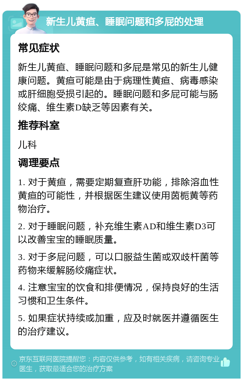 新生儿黄疸、睡眠问题和多屁的处理 常见症状 新生儿黄疸、睡眠问题和多屁是常见的新生儿健康问题。黄疸可能是由于病理性黄疸、病毒感染或肝细胞受损引起的。睡眠问题和多屁可能与肠绞痛、维生素D缺乏等因素有关。 推荐科室 儿科 调理要点 1. 对于黄疸，需要定期复查肝功能，排除溶血性黄疸的可能性，并根据医生建议使用茵栀黄等药物治疗。 2. 对于睡眠问题，补充维生素AD和维生素D3可以改善宝宝的睡眠质量。 3. 对于多屁问题，可以口服益生菌或双歧杆菌等药物来缓解肠绞痛症状。 4. 注意宝宝的饮食和排便情况，保持良好的生活习惯和卫生条件。 5. 如果症状持续或加重，应及时就医并遵循医生的治疗建议。