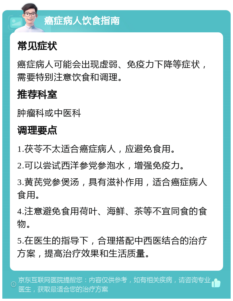 癌症病人饮食指南 常见症状 癌症病人可能会出现虚弱、免疫力下降等症状，需要特别注意饮食和调理。 推荐科室 肿瘤科或中医科 调理要点 1.茯苓不太适合癌症病人，应避免食用。 2.可以尝试西洋参党参泡水，增强免疫力。 3.黄芪党参煲汤，具有滋补作用，适合癌症病人食用。 4.注意避免食用荷叶、海鲜、茶等不宜同食的食物。 5.在医生的指导下，合理搭配中西医结合的治疗方案，提高治疗效果和生活质量。