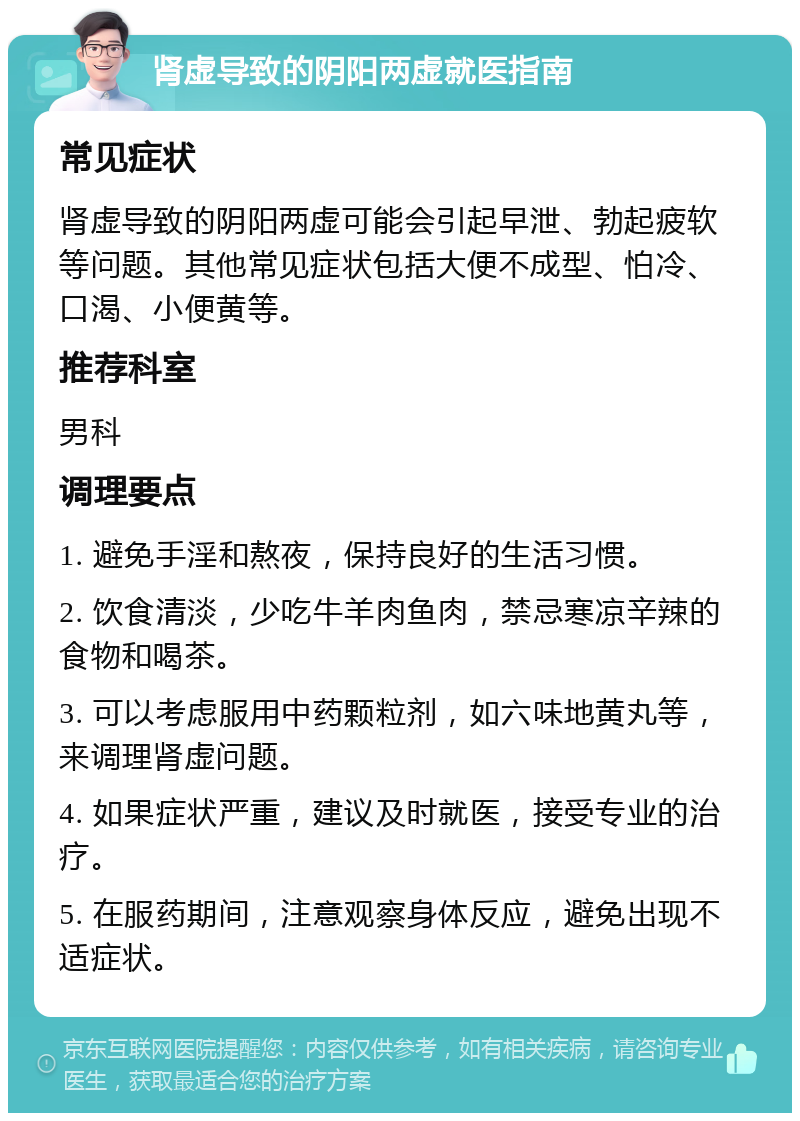 肾虚导致的阴阳两虚就医指南 常见症状 肾虚导致的阴阳两虚可能会引起早泄、勃起疲软等问题。其他常见症状包括大便不成型、怕冷、口渴、小便黄等。 推荐科室 男科 调理要点 1. 避免手淫和熬夜，保持良好的生活习惯。 2. 饮食清淡，少吃牛羊肉鱼肉，禁忌寒凉辛辣的食物和喝茶。 3. 可以考虑服用中药颗粒剂，如六味地黄丸等，来调理肾虚问题。 4. 如果症状严重，建议及时就医，接受专业的治疗。 5. 在服药期间，注意观察身体反应，避免出现不适症状。