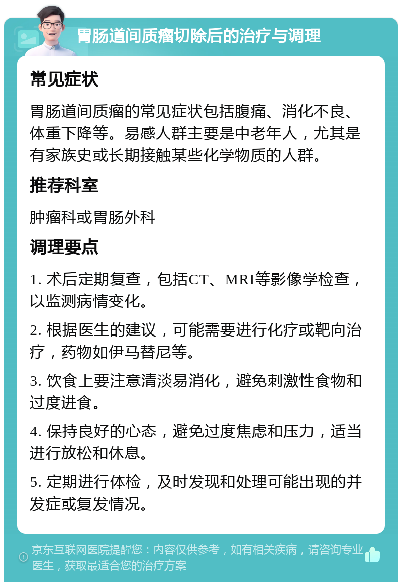 胃肠道间质瘤切除后的治疗与调理 常见症状 胃肠道间质瘤的常见症状包括腹痛、消化不良、体重下降等。易感人群主要是中老年人，尤其是有家族史或长期接触某些化学物质的人群。 推荐科室 肿瘤科或胃肠外科 调理要点 1. 术后定期复查，包括CT、MRI等影像学检查，以监测病情变化。 2. 根据医生的建议，可能需要进行化疗或靶向治疗，药物如伊马替尼等。 3. 饮食上要注意清淡易消化，避免刺激性食物和过度进食。 4. 保持良好的心态，避免过度焦虑和压力，适当进行放松和休息。 5. 定期进行体检，及时发现和处理可能出现的并发症或复发情况。