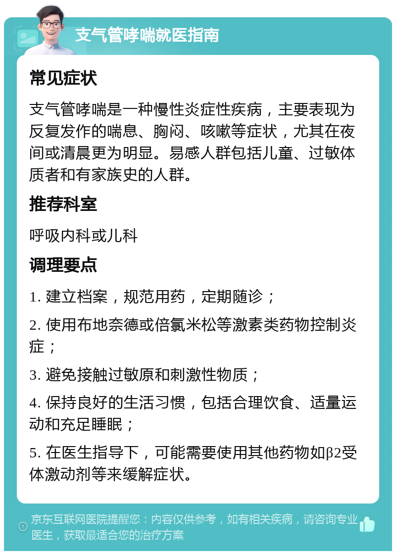 支气管哮喘就医指南 常见症状 支气管哮喘是一种慢性炎症性疾病，主要表现为反复发作的喘息、胸闷、咳嗽等症状，尤其在夜间或清晨更为明显。易感人群包括儿童、过敏体质者和有家族史的人群。 推荐科室 呼吸内科或儿科 调理要点 1. 建立档案，规范用药，定期随诊； 2. 使用布地奈德或倍氯米松等激素类药物控制炎症； 3. 避免接触过敏原和刺激性物质； 4. 保持良好的生活习惯，包括合理饮食、适量运动和充足睡眠； 5. 在医生指导下，可能需要使用其他药物如β2受体激动剂等来缓解症状。