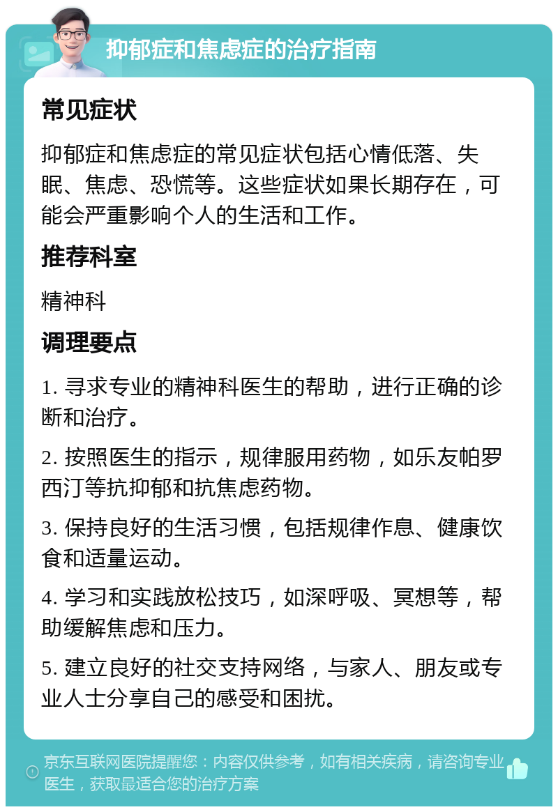 抑郁症和焦虑症的治疗指南 常见症状 抑郁症和焦虑症的常见症状包括心情低落、失眠、焦虑、恐慌等。这些症状如果长期存在，可能会严重影响个人的生活和工作。 推荐科室 精神科 调理要点 1. 寻求专业的精神科医生的帮助，进行正确的诊断和治疗。 2. 按照医生的指示，规律服用药物，如乐友帕罗西汀等抗抑郁和抗焦虑药物。 3. 保持良好的生活习惯，包括规律作息、健康饮食和适量运动。 4. 学习和实践放松技巧，如深呼吸、冥想等，帮助缓解焦虑和压力。 5. 建立良好的社交支持网络，与家人、朋友或专业人士分享自己的感受和困扰。