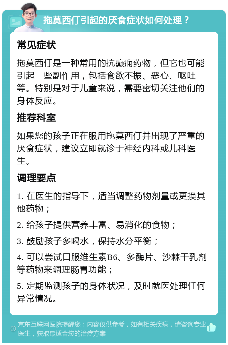 拖莫西仃引起的厌食症状如何处理？ 常见症状 拖莫西仃是一种常用的抗癫痫药物，但它也可能引起一些副作用，包括食欲不振、恶心、呕吐等。特别是对于儿童来说，需要密切关注他们的身体反应。 推荐科室 如果您的孩子正在服用拖莫西仃并出现了严重的厌食症状，建议立即就诊于神经内科或儿科医生。 调理要点 1. 在医生的指导下，适当调整药物剂量或更换其他药物； 2. 给孩子提供营养丰富、易消化的食物； 3. 鼓励孩子多喝水，保持水分平衡； 4. 可以尝试口服维生素B6、多酶片、沙棘干乳剂等药物来调理肠胃功能； 5. 定期监测孩子的身体状况，及时就医处理任何异常情况。