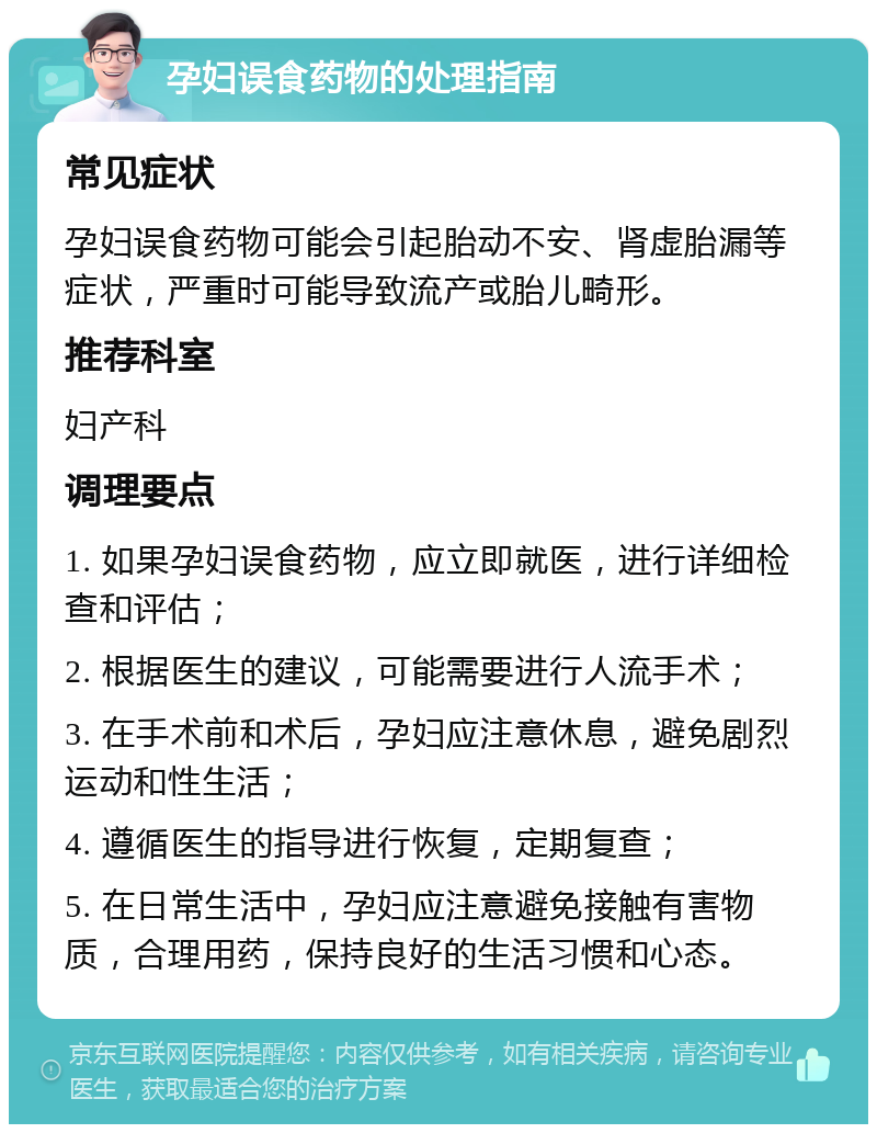 孕妇误食药物的处理指南 常见症状 孕妇误食药物可能会引起胎动不安、肾虚胎漏等症状，严重时可能导致流产或胎儿畸形。 推荐科室 妇产科 调理要点 1. 如果孕妇误食药物，应立即就医，进行详细检查和评估； 2. 根据医生的建议，可能需要进行人流手术； 3. 在手术前和术后，孕妇应注意休息，避免剧烈运动和性生活； 4. 遵循医生的指导进行恢复，定期复查； 5. 在日常生活中，孕妇应注意避免接触有害物质，合理用药，保持良好的生活习惯和心态。