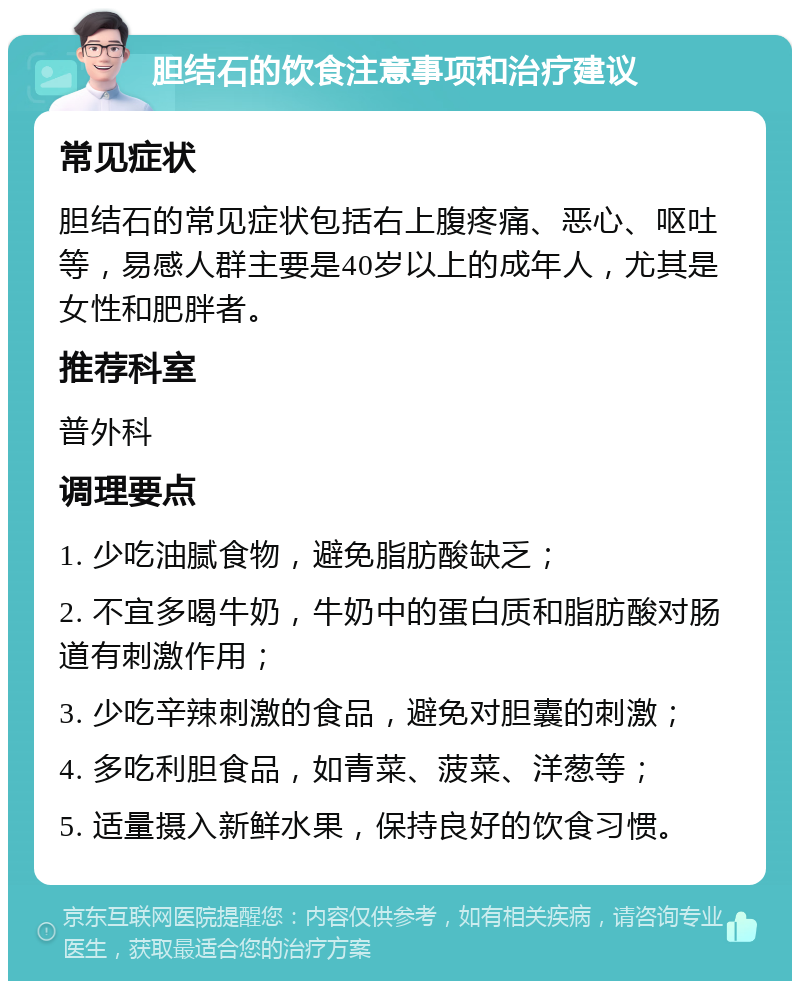 胆结石的饮食注意事项和治疗建议 常见症状 胆结石的常见症状包括右上腹疼痛、恶心、呕吐等，易感人群主要是40岁以上的成年人，尤其是女性和肥胖者。 推荐科室 普外科 调理要点 1. 少吃油腻食物，避免脂肪酸缺乏； 2. 不宜多喝牛奶，牛奶中的蛋白质和脂肪酸对肠道有刺激作用； 3. 少吃辛辣刺激的食品，避免对胆囊的刺激； 4. 多吃利胆食品，如青菜、菠菜、洋葱等； 5. 适量摄入新鲜水果，保持良好的饮食习惯。